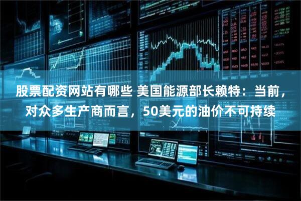 股票配资网站有哪些 美国能源部长赖特：当前，对众多生产商而言，50美元的油价不可持续