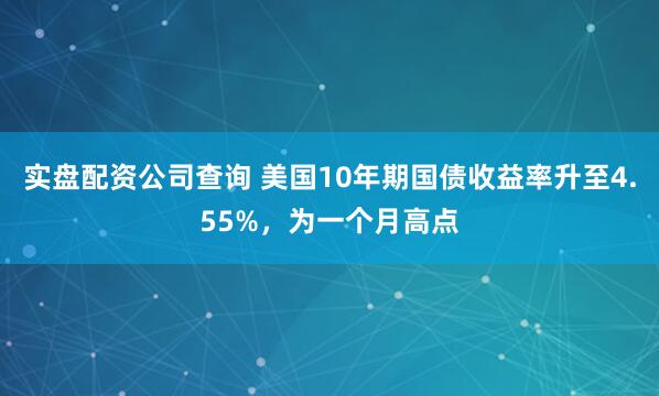 实盘配资公司查询 美国10年期国债收益率升至4.55%，为一个月高点