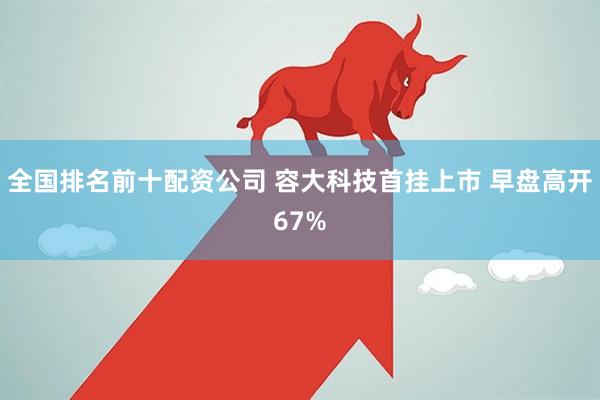 全国排名前十配资公司 容大科技首挂上市 早盘高开67%