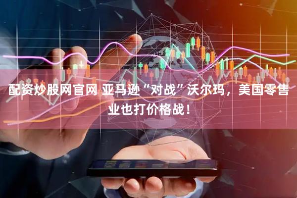 配资炒股网官网 亚马逊“对战”沃尔玛，美国零售业也打价格战！