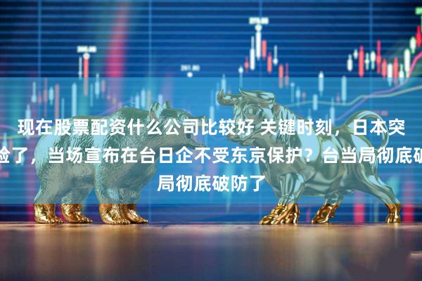 现在股票配资什么公司比较好 关键时刻，日本突然变脸了，当场宣布在台日企不受东京保护？台当局彻底破防了