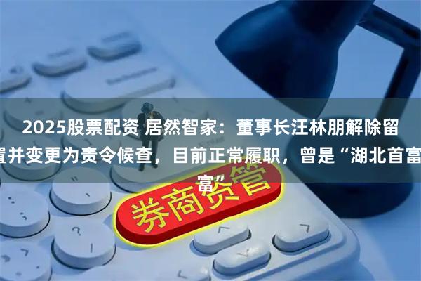 2025股票配资 居然智家：董事长汪林朋解除留置并变更为责令候查，目前正常履职，曾是“湖北首富”