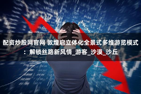 配资炒股网官网 敦煌启立体化全景式多维游览模式：解锁丝路新风情_游客_沙漠_沙丘
