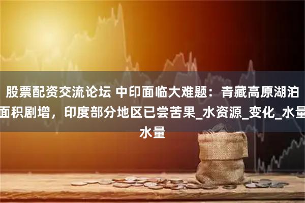 股票配资交流论坛 中印面临大难题：青藏高原湖泊面积剧增，印度部分地区已尝苦果_水资源_变化_水量