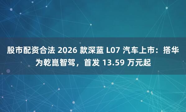 股市配资合法 2026 款深蓝 L07 汽车上市：搭华为乾崑智驾，首发 13.59 万元起