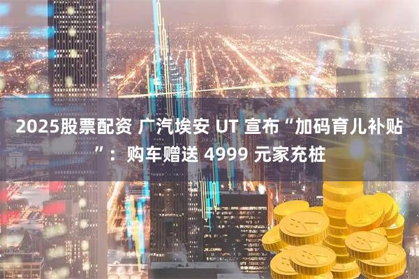 2025股票配资 广汽埃安 UT 宣布“加码育儿补贴”：购车赠送 4999 元家充桩
