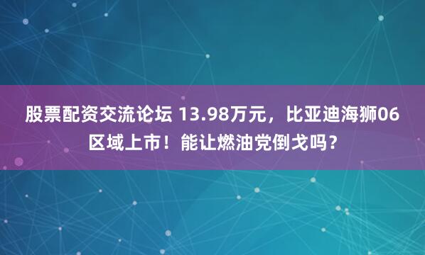 股票配资交流论坛 13.98万元，比亚迪海狮06区域上市！能让燃油党倒戈吗？