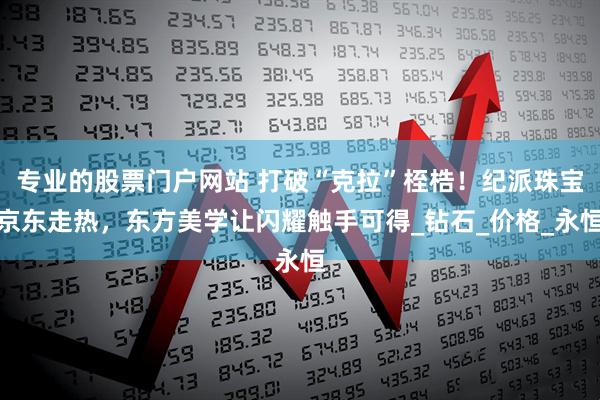 专业的股票门户网站 打破“克拉”桎梏！纪派珠宝京东走热，东方美学让闪耀触手可得_钻石_价格_永恒