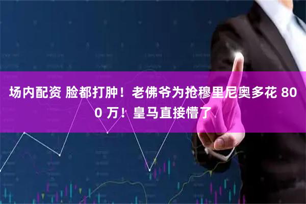 场内配资 脸都打肿！老佛爷为抢穆里尼奥多花 800 万！皇马直接懵了