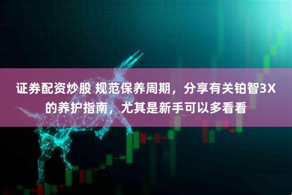 证券配资炒股 规范保养周期，分享有关铂智3X的养护指南，尤其是新手可以多看看